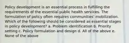 Policy development is an essential process in fulfilling the requirements of the essential public health services. The formulation of policy often requires communities' mobilization. Which of the following should be considered as essential stages in policy development? a. Problem identification b. Priority setting c. Policy formulation and design d. All of the above e. None of the above