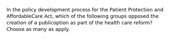 In the policy development process for the Patient Protection and AffordableCare Act, which of the following groups opposed the creation of a publicoption as part of the health care reform? Choose as many as apply.