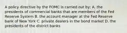 A policy directive by the FOMC is carried out by; A. the presidents of commercial banks that are members of the Fed Reserve System B. the account manager at the Fed Reserve bank of New York C. private dealers in the bond market D. the presidents of the district banks