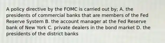 A policy directive by the FOMC is carried out by; A. the presidents of commercial banks that are members of the Fed Reserve System B. the account manager at the Fed Reserve bank of New York C. private dealers in the bond market D. the presidents of the district banks