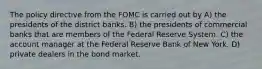 The policy directive from the FOMC is carried out by A) the presidents of the district banks. B) the presidents of commercial banks that are members of the Federal Reserve System. C) the account manager at the Federal Reserve Bank of New York. D) private dealers in the bond market.