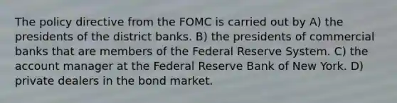 The policy directive from the FOMC is carried out by A) the presidents of the district banks. B) the presidents of commercial banks that are members of the Federal Reserve System. C) the account manager at the Federal Reserve Bank of New York. D) private dealers in the bond market.