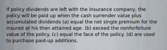 If policy dividends are left with the insurance company, the policy will be paid up when the cash surrender value plus accumulated dividends (a) equal the net single premium for the insured at his then attained age. (b) exceed the nonforfeiture value of the policy. (c) equal the face of the policy. (d) are used to purchase paid-up additions.