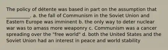 The policy of détente was based in part on the assumption that __________. a. the fall of Communism in the Soviet Union and Eastern Europe was imminent b. the only way to deter nuclear war was to amass more weaponry c. Communism was a cancer spreading over the "free world" d. both the United States and the Soviet Union had an interest in peace and world stability