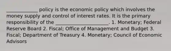 _____________ policy is the economic policy which involves the money supply and control of interest rates. It is the primary responsibility of the ______________________. 1. Monetary; Federal Reserve Board 2. Fiscal; Office of Management and Budget 3. Fiscal; Department of Treasury 4. Monetary; Council of Economic Advisors