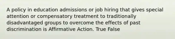 A policy in education admissions or job hiring that gives special attention or compensatory treatment to traditionally disadvantaged groups to overcome the effects of past discrimination is Affirmative Action. True False