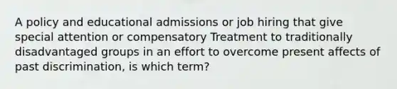 A policy and educational admissions or job hiring that give special attention or compensatory Treatment to traditionally disadvantaged groups in an effort to overcome present affects of past discrimination, is which term?