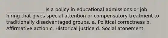 ________________ is a policy in educational admissions or job hiring that gives special attention or compensatory treatment to traditionally disadvantaged groups. a. Political correctness b. Affirmative action c. Historical justice d. Social atonement