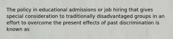 The policy in educational admissions or job hiring that gives special consideration to traditionally disadvantaged groups in an effort to overcome the present effects of past discrimination is known as