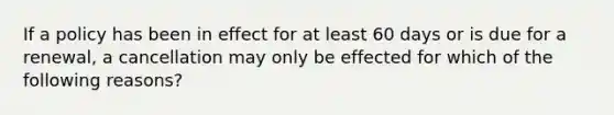 If a policy has been in effect for at least 60 days or is due for a renewal, a cancellation may only be effected for which of the following reasons?