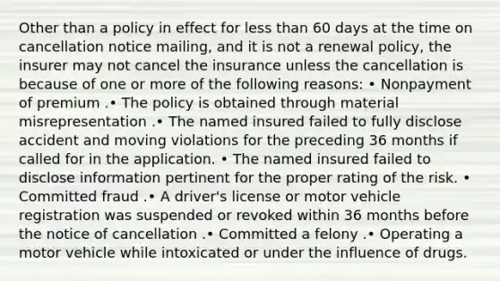 Other than a policy in effect for less than 60 days at the time on cancellation notice mailing, and it is not a renewal policy, the insurer may not cancel the insurance unless the cancellation is because of one or more of the following reasons: • Nonpayment of premium .• The policy is obtained through material misrepresentation .• The named insured failed to fully disclose accident and moving violations for the preceding 36 months if called for in the application. • The named insured failed to disclose information pertinent for the proper rating of the risk. • Committed fraud .• A driver's license or motor vehicle registration was suspended or revoked within 36 months before the notice of cancellation .• Committed a felony .• Operating a motor vehicle while intoxicated or under the influence of drugs.