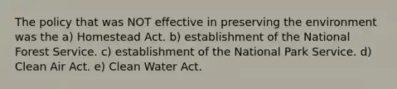 The policy that was NOT effective in preserving the environment was the a) Homestead Act. b) establishment of the National Forest Service. c) establishment of the National Park Service. d) Clean Air Act. e) Clean Water Act.