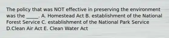 The policy that was NOT effective in preserving the environment was the _____. A. Homestead Act B. establishment of the National Forest Service C. establishment of the National Park Service D.Clean Air Act E. Clean Water Act