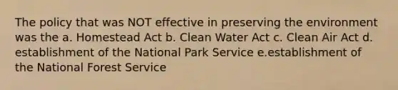 The policy that was NOT effective in preserving the environment was the a. Homestead Act b. Clean Water Act c. Clean Air Act d. establishment of the National Park Service e.establishment of the National Forest Service