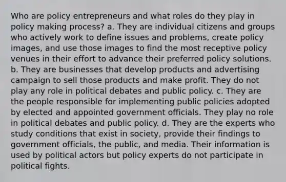 Who are policy entrepreneurs and what roles do they play in policy making process? a. They are individual citizens and groups who actively work to define issues and problems, create policy images, and use those images to find the most receptive policy venues in their effort to advance their preferred policy solutions. b. They are businesses that develop products and advertising campaign to sell those products and make profit. They do not play any role in political debates and public policy. c. They are the people responsible for implementing public policies adopted by elected and appointed government officials. They play no role in political debates and public policy. d. They are the experts who study conditions that exist in society, provide their findings to government officials, the public, and media. Their information is used by political actors but policy experts do not participate in political fights.