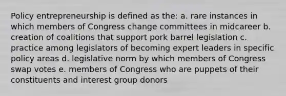 Policy entrepreneurship is defined as the: a. rare instances in which members of Congress change committees in midcareer b. creation of coalitions that support pork barrel legislation c. practice among legislators of becoming expert leaders in specific policy areas d. legislative norm by which members of Congress swap votes e. members of Congress who are puppets of their constituents and interest group donors