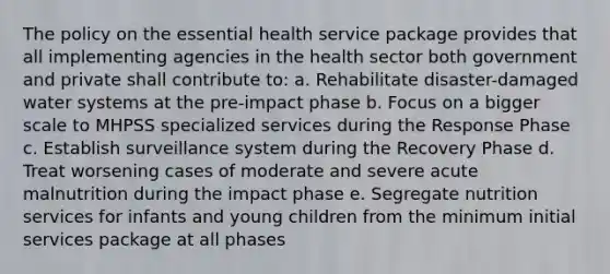 The policy on the essential health service package provides that all implementing agencies in the health sector both government and private shall contribute to: a. Rehabilitate disaster-damaged water systems at the pre-impact phase b. Focus on a bigger scale to MHPSS specialized services during the Response Phase c. Establish surveillance system during the Recovery Phase d. Treat worsening cases of moderate and severe acute malnutrition during the impact phase e. Segregate nutrition services for infants and young children from the minimum initial services package at all phases