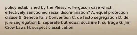 policy established by the Plessy v. Ferguson case which effectively sanctioned racial discrimination? A. equal protection clause B. Seneca Falls Convention C. de facto segregation D. de jure segregation E. separate-but-equal doctrine F. suffrage G. Jim Crow Laws H. suspect classification