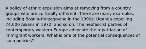 A policy of ethnic expulsion aims at removing from a country groups who are culturally different. There are many examples, including Bosnia-Herzegovina in the 1990s; Uganda expelling 74,000 Asians in 1972, and so on. The neofascist parties of contemporary western Europe advocate the repatriation of immigrant workers. What is one of the potential consequences of such policies?