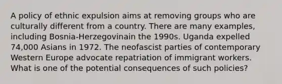 A policy of ethnic expulsion aims at removing groups who are culturally different from a country. There are many examples, including Bosnia-Herzegovinain the 1990s. Uganda expelled 74,000 Asians in 1972. The neofascist parties of contemporary Western Europe advocate repatriation of immigrant workers. What is one of the potential consequences of such policies?