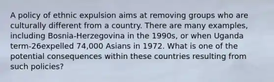 A policy of ethnic expulsion aims at removing groups who are culturally different from a country. There are many examples, including Bosnia-Herzegovina in the 1990s, or when Uganda term-26expelled 74,000 Asians in 1972. What is one of the potential consequences within these countries resulting from such policies?