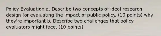 Policy Evaluation a. Describe two concepts of ideal research design for evaluating the impact of public policy. (10 points) why they're important b. Describe two challenges that policy evaluators might face. (10 points)