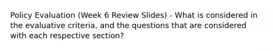 Policy Evaluation (Week 6 Review Slides) - What is considered in the evaluative criteria, and the questions that are considered with each respective section?