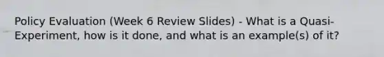 Policy Evaluation (Week 6 Review Slides) - What is a Quasi-Experiment, how is it done, and what is an example(s) of it?