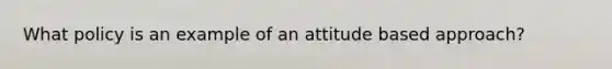 What policy is an example of an attitude based approach?