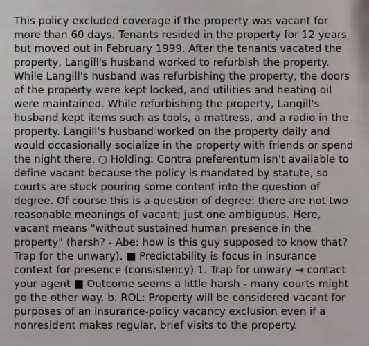 This policy excluded coverage if the property was vacant for more than 60 days. Tenants resided in the property for 12 years but moved out in February 1999. After the tenants vacated the property, Langill's husband worked to refurbish the property. While Langill's husband was refurbishing the property, the doors of the property were kept locked, and utilities and heating oil were maintained. While refurbishing the property, Langill's husband kept items such as tools, a mattress, and a radio in the property. Langill's husband worked on the property daily and would occasionally socialize in the property with friends or spend the night there. ○ Holding: Contra preferentum isn't available to define vacant because the policy is mandated by statute, so courts are stuck pouring some content into the question of degree. Of course this is a question of degree: there are not two reasonable meanings of vacant; just one ambiguous. Here, vacant means "without sustained human presence in the property" (harsh? - Abe: how is this guy supposed to know that? Trap for the unwary). ■ Predictability is focus in insurance context for presence (consistency) 1. Trap for unwary → contact your agent ■ Outcome seems a little harsh - many courts might go the other way. b. ROL: Property will be considered vacant for purposes of an insurance-policy vacancy exclusion even if a nonresident makes regular, brief visits to the property.