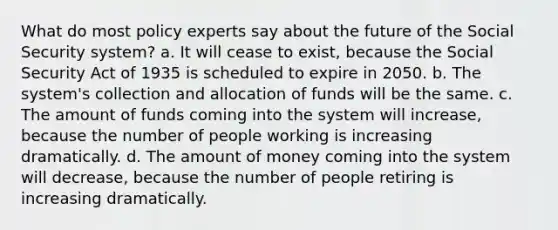 What do most policy experts say about the future of the Social Security system? a. It will cease to exist, because the Social Security Act of 1935 is scheduled to expire in 2050. b. The system's collection and allocation of funds will be the same. c. The amount of funds coming into the system will increase, because the number of people working is increasing dramatically. d. The amount of money coming into the system will decrease, because the number of people retiring is increasing dramatically.