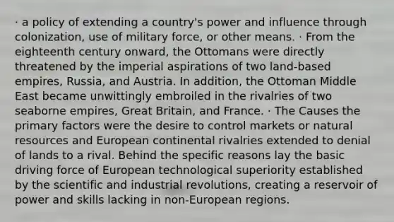 · a policy of extending a country's power and influence through colonization, use of military force, or other means. · From the eighteenth century onward, the Ottomans were directly threatened by the imperial aspirations of two land-based empires, Russia, and Austria. In addition, the Ottoman Middle East became unwittingly embroiled in the rivalries of two seaborne empires, Great Britain, and France. · The Causes the primary factors were the desire to control markets or natural resources and European continental rivalries extended to denial of lands to a rival. Behind the specific reasons lay the basic driving force of European technological superiority established by the scientific and industrial revolutions, creating a reservoir of power and skills lacking in non-European regions.