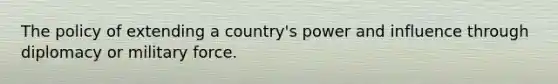 The policy of extending a country's power and influence through diplomacy or military force.