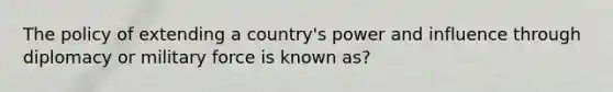 The policy of extending a country's power and influence through diplomacy or military force is known as?