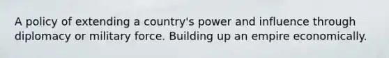 A policy of extending a country's power and influence through diplomacy or military force. Building up an empire economically.