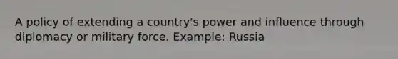 A policy of extending a country's power and influence through diplomacy or military force. Example: Russia