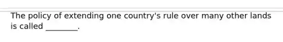 The policy of extending one country's rule over many other lands is called ________.