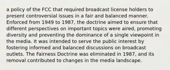 a policy of the FCC that required broadcast license holders to present controversial issues in a fair and balanced manner. Enforced from 1949 to 1987, the doctrine aimed to ensure that different perspectives on important topics were aired, promoting diversity and preventing the dominance of a single viewpoint in the media. It was intended to serve the public interest by fostering informed and balanced discussions on broadcast outlets. The Fairness Doctrine was eliminated in 1987, and its removal contributed to changes in the media landscape.