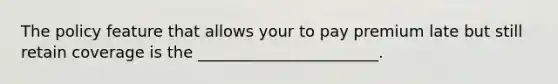The policy feature that allows your to pay premium late but still retain coverage is the _______________________.