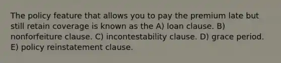 The policy feature that allows you to pay the premium late but still retain coverage is known as the A) loan clause. B) nonforfeiture clause. C) incontestability clause. D) grace period. E) policy reinstatement clause.