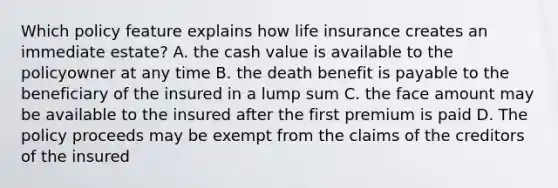 Which policy feature explains how life insurance creates an immediate estate? A. the cash value is available to the policyowner at any time B. the death benefit is payable to the beneficiary of the insured in a lump sum C. the face amount may be available to the insured after the first premium is paid D. The policy proceeds may be exempt from the claims of the creditors of the insured