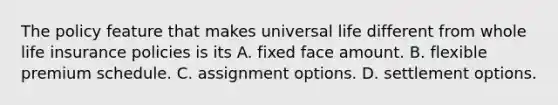 The policy feature that makes universal life different from whole life insurance policies is its A. fixed face amount. B. flexible premium schedule. C. assignment options. D. settlement options.