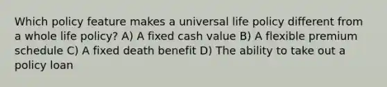 Which policy feature makes a universal life policy different from a whole life policy? A) A fixed cash value B) A flexible premium schedule C) A fixed death benefit D) The ability to take out a policy loan