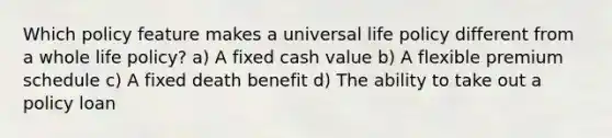 Which policy feature makes a universal life policy different from a whole life policy? a) A fixed cash value b) A flexible premium schedule c) A fixed death benefit d) The ability to take out a policy loan