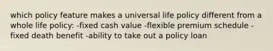 which policy feature makes a universal life policy different from a whole life policy: -fixed cash value -flexible premium schedule -fixed death benefit -ability to take out a policy loan