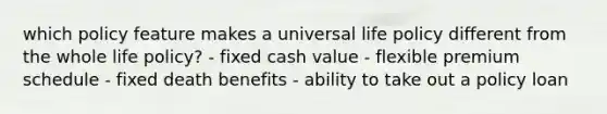 which policy feature makes a universal life policy different from the whole life policy? - fixed cash value - flexible premium schedule - fixed death benefits - ability to take out a policy loan