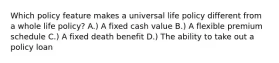 Which policy feature makes a universal life policy different from a whole life policy? A.) A fixed cash value B.) A flexible premium schedule C.) A fixed death benefit D.) The ability to take out a policy loan