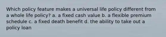 Which policy feature makes a universal life policy different from a whole life policy? a. a fixed cash value b. a flexible premium schedule c. a fixed death benefit d. the ability to take out a policy loan