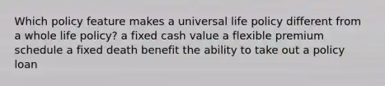 Which policy feature makes a universal life policy different from a whole life policy? a fixed cash value a flexible premium schedule a fixed death benefit the ability to take out a policy loan