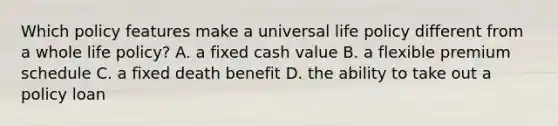 Which policy features make a universal life policy different from a whole life policy? A. a fixed cash value B. a flexible premium schedule C. a fixed death benefit D. the ability to take out a policy loan